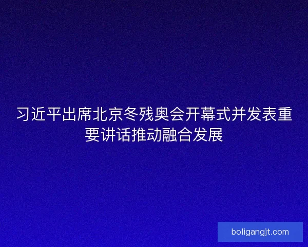 习近平出席北京冬残奥会开幕式并发表重要讲话推动融合发展