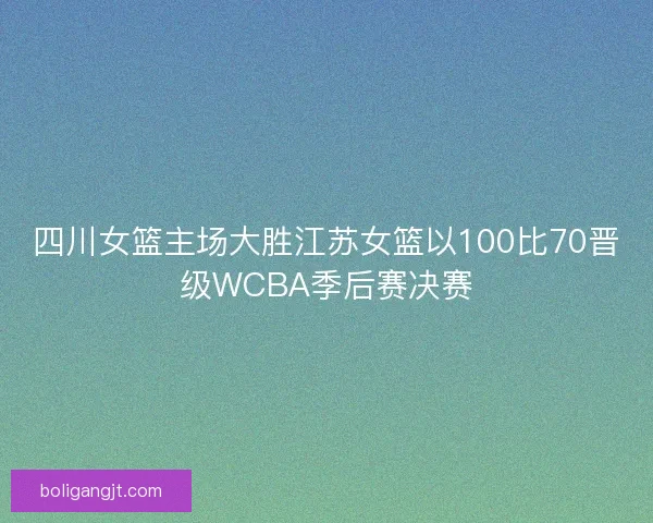 四川女篮主场大胜江苏女篮以100比70晋级WCBA季后赛决赛